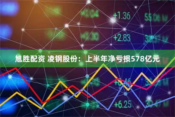 旭胜配资 凌钢股份：上半年净亏损578亿元