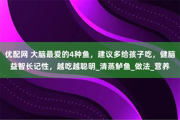 优配网 大脑最爱的4种鱼，建议多给孩子吃，健脑益智长记性，越吃越聪明_清蒸鲈鱼_做法_营养
