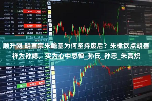 顺升网 明宣宗朱瞻基为何坚持废后？朱棣钦点胡善祥为孙媳，实为心中忌惮_孙氏_孙忠_朱高炽