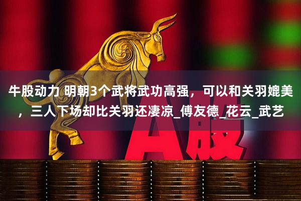 牛股动力 明朝3个武将武功高强，可以和关羽媲美，三人下场却比关羽还凄凉_傅友德_花云_武艺