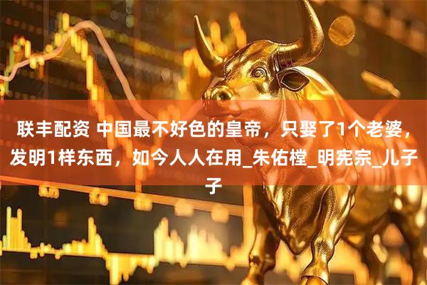 联丰配资 中国最不好色的皇帝，只娶了1个老婆，发明1样东西，如今人人在用_朱佑樘_明宪宗_儿子