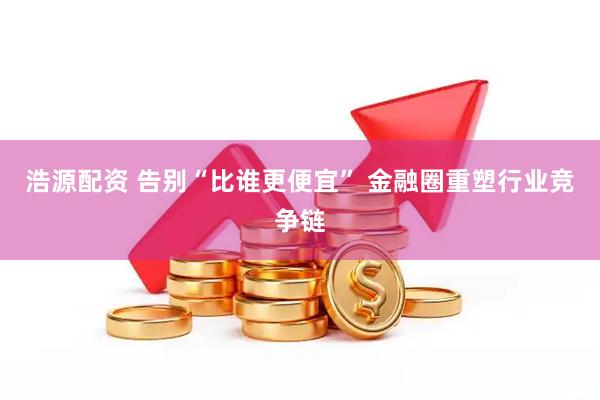 浩源配资 告别“比谁更便宜” 金融圈重塑行业竞争链
