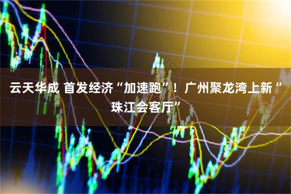 云天华成 首发经济“加速跑”！广州聚龙湾上新“珠江会客厅”
