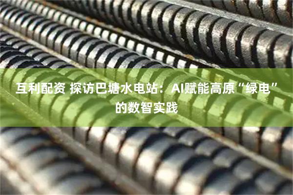 互利配资 探访巴塘水电站：AI赋能高原“绿电”的数智实践