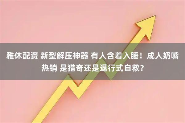 雅休配资 新型解压神器 有人含着入睡！成人奶嘴热销 是猎奇还是退行式自救？