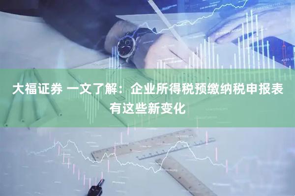 大福证券 一文了解：企业所得税预缴纳税申报表有这些新变化