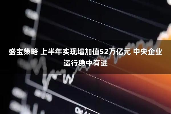 盛宝策略 上半年实现增加值52万亿元 中央企业运行稳中有进
