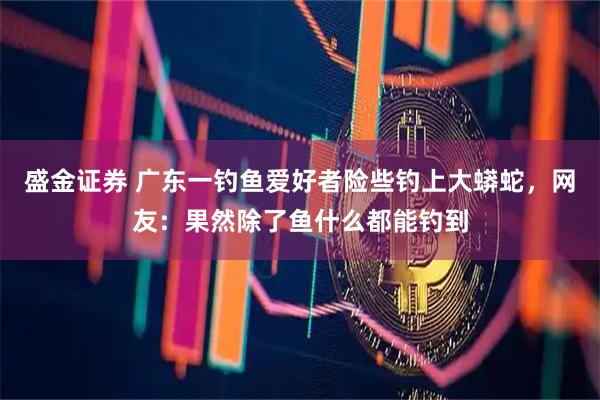 盛金证券 广东一钓鱼爱好者险些钓上大蟒蛇，网友：果然除了鱼什么都能钓到