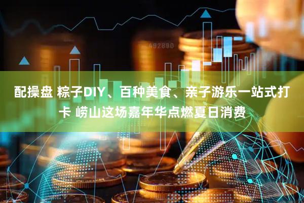 配操盘 粽子DIY、百种美食、亲子游乐一站式打卡 崂山这场嘉年华点燃夏日消费