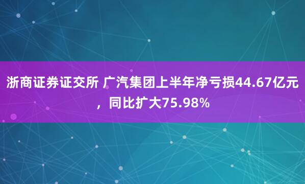 浙商证券证交所 广汽集团上半年净亏损44.67亿元，同比扩大75.98%