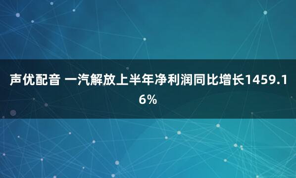 声优配音 一汽解放上半年净利润同比增长1459.16%