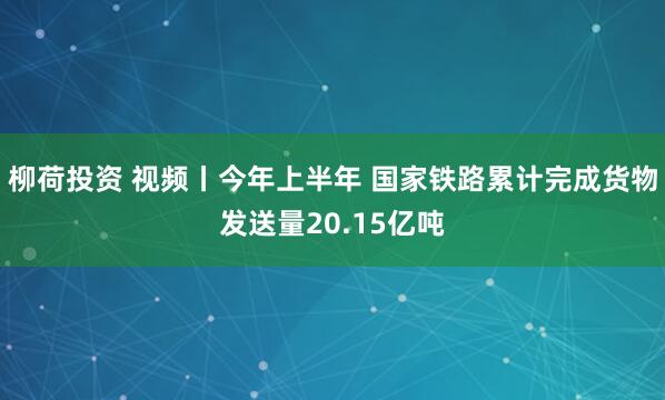 柳荷投资 视频丨今年上半年 国家铁路累计完成货物发送量20.15亿吨